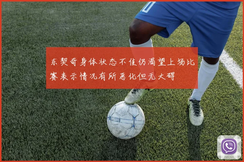 东契奇身体状态不佳仍渴望上场比赛表示情况有所恶化但无大碍