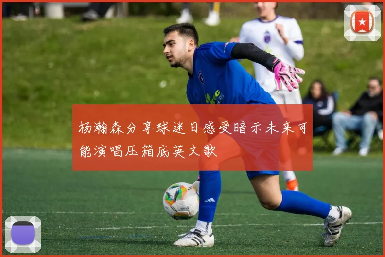 杨瀚森分享球迷日感受暗示未来可能演唱压箱底英文歌