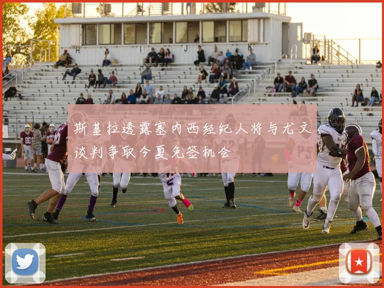 斯基拉透露塞内西经纪人将与尤文谈判争取今夏免签机会