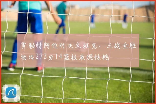 贾勒特阿伦对决文班克，三战全胜场均273分14篮板表现惊艳