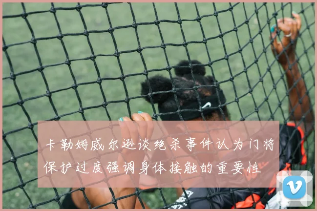 卡勒姆威尔逊谈绝杀事件认为门将保护过度强调身体接触的重要性